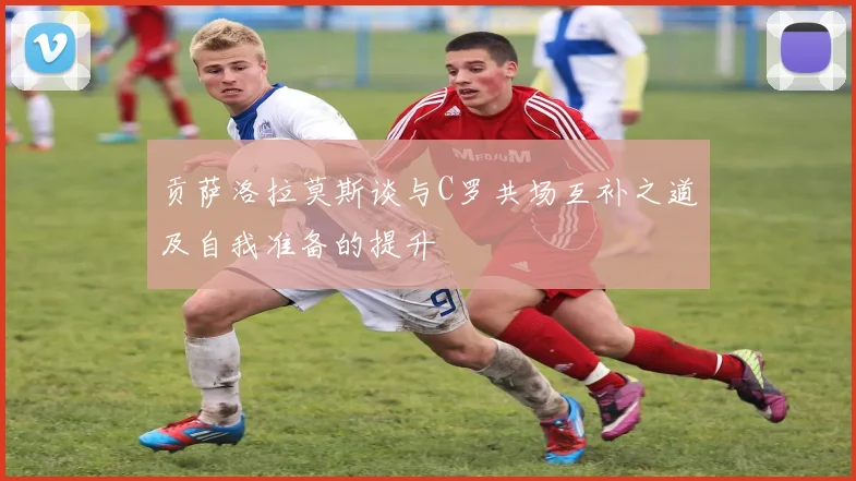 贡萨洛拉莫斯谈与C罗共场互补之道及自我准备的提升