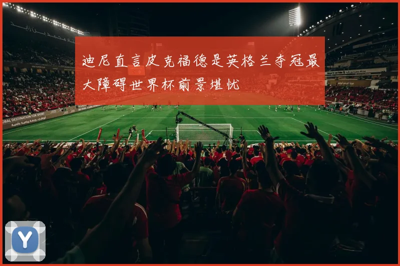迪尼直言皮克福德是英格兰夺冠最大障碍世界杯前景堪忧
