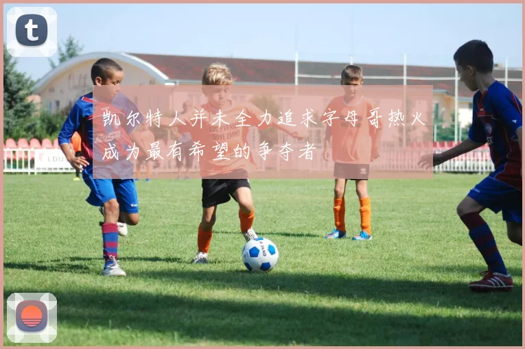 凯尔特人并未全力追求字母哥热火成为最有希望的争夺者