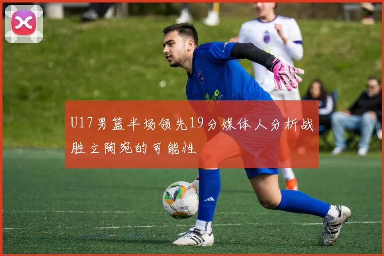 U17男篮半场领先19分媒体人分析战胜立陶宛的可能性