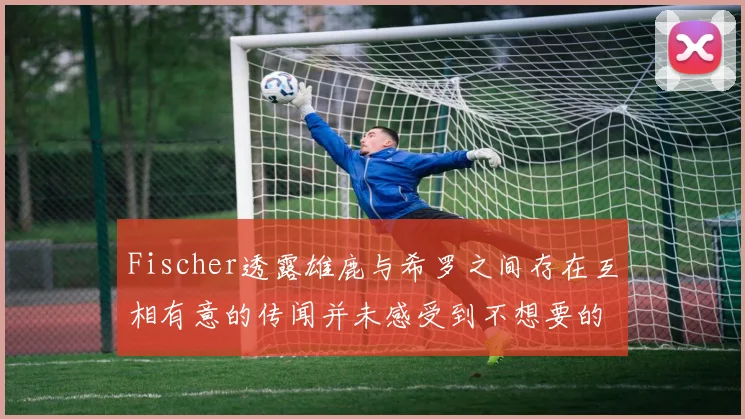 Fischer透露雄鹿与希罗之间存在互相有意的传闻并未感受到不想要的迹象