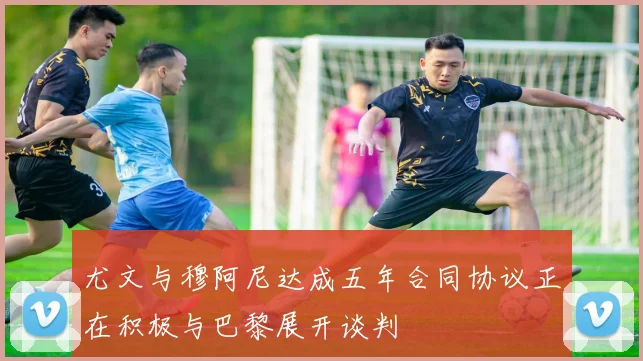 尤文与穆阿尼达成五年合同协议正在积极与巴黎展开谈判