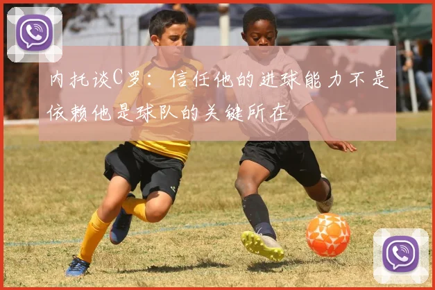 内托谈C罗：信任他的进球能力不是依赖他是球队的关键所在