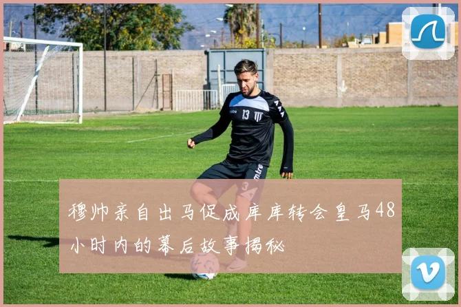 穆帅亲自出马促成库库转会皇马48小时内的幕后故事揭秘