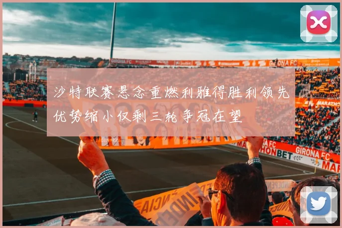 沙特联赛悬念重燃利雅得胜利领先优势缩小仅剩三轮争冠在望