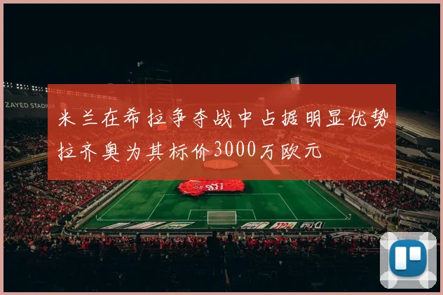 米兰在希拉争夺战中占据明显优势拉齐奥为其标价3000万欧元