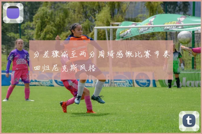 分差骤减至两分周琦感慨比赛节奏回归尼克斯风格