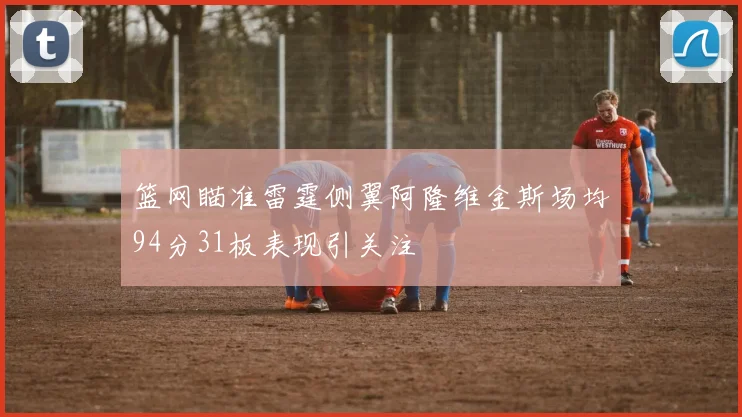 篮网瞄准雷霆侧翼阿隆维金斯场均94分31板表现引关注