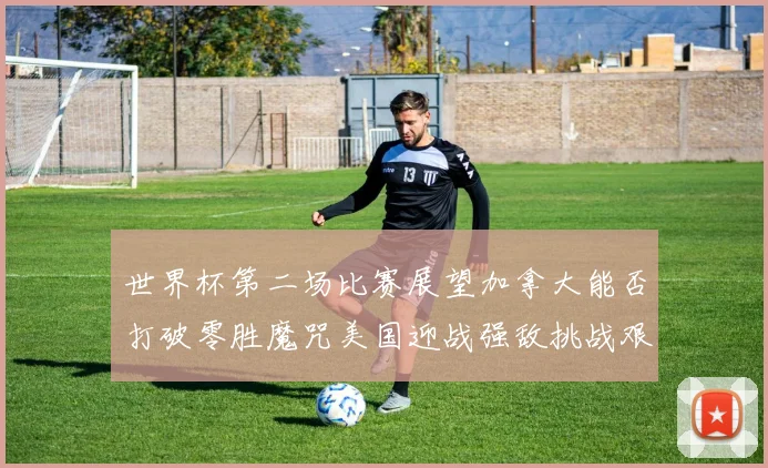 世界杯第二场比赛展望加拿大能否打破零胜魔咒美国迎战强敌挑战艰巨